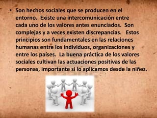 • Son hechos sociales que se producen en el
  entorno. Existe una intercomunicación entre
  cada uno de los valores antes enunciados. Son
  complejas y a veces existen discrepancias. Estos
  principios son fundamentales en las relaciones
  humanas entre los individuos, organizaciones y
  entre los países. La buena práctica de los valores
  sociales cultivan las actuaciones positivas de las
  personas, importante si lo aplicamos desde la niñez.
 