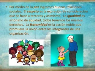 • Por medio de la paz logramos buenas relaciones
  sociales. El respeto es la expresión de consideración
  que se hace a terceros y asimismo. La igualdad es
  sinónimo de equidad, todos tenemos los mismos
  derechos. La fraternidad es la acción noble que
  promueve la unión entre los integrantes de una
  organización.
 