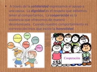 • A través de la solidaridad expresamos el apoyo a
  una causa. La dignidad es el respeto que debemos
  tener al comportarnos, La cooperación es la
  asistencia que ofrecemos de manera
  desinteresada. Cuando nuestro comportamiento es
  correcto decimos que existe la honestidad.
 