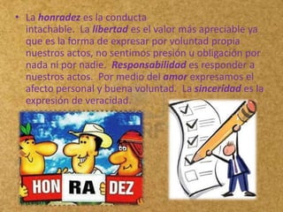 • La honradez es la conducta
  intachable. La libertad es el valor más apreciable ya
  que es la forma de expresar por voluntad propia
  nuestros actos, no sentimos presión u obligación por
  nada ni por nadie. Responsabilidad es responder a
  nuestros actos. Por medio del amor expresamos el
  afecto personal y buena voluntad. La sinceridad es la
  expresión de veracidad.
 