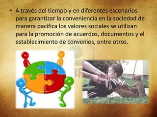• A través del tiempo y en diferentes escenarios
  para garantizar la conveniencia en la sociedad de
  manera pacífica los valores sociales se utilizan
  para la promoción de acuerdos, documentos y el
  establecimiento de convenios, entre otros.
 