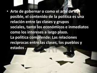 • Arte de gobernar o como el arte de lo
  posible, el contenido de la política es una
  relación entre las clases y grupos
  sociales, tanto los económicos e inmediatos
  como los intereses a largo plazo.
  La política comprende: Las relaciones
  reciprocas entre las clases, los pueblos y
  estados .
 