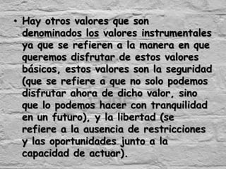 • Hay otros valores que son
  denominados los valores instrumentales
  ya que se refieren a la manera en que
  queremos disfrutar de estos valores
  básicos, estos valores son la seguridad
  (que se refiere a que no solo podemos
  disfrutar ahora de dicho valor, sino
  que lo podemos hacer con tranquilidad
  en un futuro), y la libertad (se
  refiere a la ausencia de restricciones
  y las oportunidades junto a la
  capacidad de actuar).
 