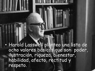 • Harold Lasswell planteo una lista de
  ocho valores básicos que son: poder,
  ilustración, riqueza, bienestar,
  habilidad, afecto, rectitud y
  respeto.
 