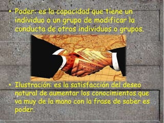 • Poder: es la capacidad que tiene un
  individuo o un grupo de modificar la
  conducta de otros individuos o grupos.




• Ilustración: es la satisfacción del deseo
  natural de aumentar los conocimientos que
  va muy de la mano con la frase de saber es
  poder.
 