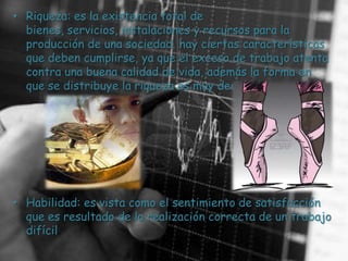 • Riqueza: es la existencia total de
  bienes, servicios, instalaciones y recursos para la
  producción de una sociedad. hay ciertas características
  que deben cumplirse, ya que el exceso de trabajo atenta
  contra una buena calidad de vida, además la forma en
  que se distribuye la riqueza es muy desigual.




• Habilidad: es vista como el sentimiento de satisfacción
  que es resultado de la realización correcta de un trabajo
  difícil.
 