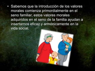 • Sabemos que la introducción de los valores
  morales comienza primordialmente en el
  seno familiar, estos valores morales
  adquiridos en el seno de la familia ayudan a
  insertarnos eficaz y armónicamente en la
  vida social.
 