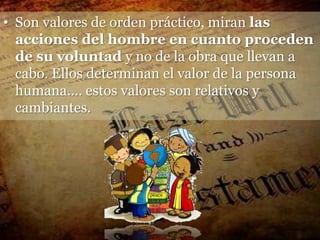 • Son valores de orden práctico, miran las
  acciones del hombre en cuanto proceden
  de su voluntad y no de la obra que llevan a
  cabo. Ellos determinan el valor de la persona
  humana.... estos valores son relativos y
  cambiantes.
 