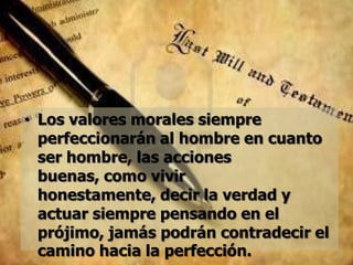 • Los valores morales siempre
  perfeccionarán al hombre en cuanto
  ser hombre, las acciones
  buenas, como vivir
  honestamente, decir la verdad y
  actuar siempre pensando en el
  prójimo, jamás podrán contradecir el
  camino hacia la perfección.
 
