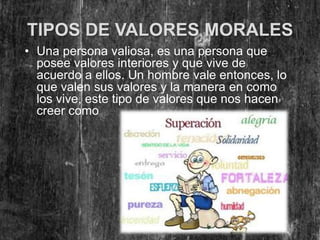 TIPOS DE VALORES MORALES
• Una persona valiosa, es una persona que
  posee valores interiores y que vive de
  acuerdo a ellos. Un hombre vale entonces, lo
  que valen sus valores y la manera en como
  los vive, este tipo de valores que nos hacen
  creer como persona son:
 