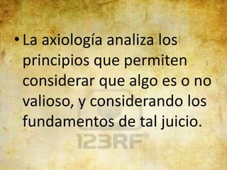 • La axiología analiza los
  principios que permiten
  considerar que algo es o no
  valioso, y considerando los
  fundamentos de tal juicio.
 
