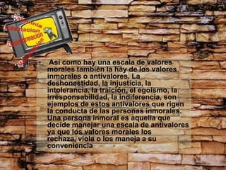 •    Así como hay una escala de valores
    morales también la hay de los valores
    inmorales o antivalores. La
    deshonestidad, la injusticia, la
    intolerancia, la traición, el egoísmo, la
    irresponsabilidad, la indiferencia, son
    ejemplos de estos antivalores que rigen
    la conducta de las personas inmorales.
    Una persona inmoral es aquella que
    decide manejar una escala de antivalores
    ya que los valores morales los
    rechaza, viola o los maneja a su
    conveniencia.
 