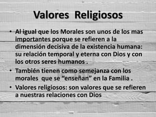 Valores Religiosos
• Al igual que los Morales son unos de los mas
  importantes porque se refieren a la
  dimensión decisiva de la existencia humana:
  su relación temporal y eterna con Dios y con
  los otros seres humanos .
• También tienen como semejanza con los
  morales que se “enseñan” en la Familia .
• Valores religiosos: son valores que se refieren
  a nuestras relaciones con Dios
 
