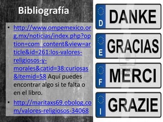 Bibliografía
• http://www.ompemexico.or
  g.mx/noticias/index.php?op
  tion=com_content&view=ar
  ticle&id=261:los-valores-
  religiosos-y-
  morales&catid=38:curiosas
  &Itemid=58 Aquí puedes
  encontrar algo si te falta o
  en el libro.
• http://maritaxs69.obolog.co
  m/valores-religiosos-34068
 