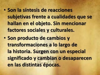 • Son la síntesis de reacciones
  subjetivas frente a cualidades que se
  hallan en el objeto. Sin mencionar
  factores sociales y culturales.
• Son producto de cambios y
  transformaciones a lo largo de
  la historia. Surgen con un especial
  significado y cambian o desaparecen
  en las distintas épocas.
 