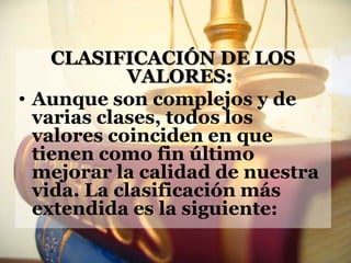 CLASIFICACIÓN DE LOS
             VALORES:
• Aunque son complejos y de
  varias clases, todos los
  valores coinciden en que
  tienen como fin último
  mejorar la calidad de nuestra
  vida. La clasificación más
  extendida es la siguiente:
 