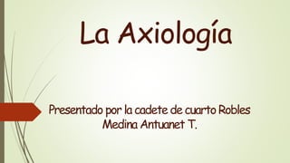 La Axiología
Presentado por la cadete decuarto Robles
Medina Antuanet T.
 
