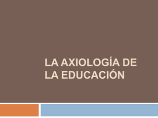 LA AXIOLOGÍA DE
LA EDUCACIÓN
 