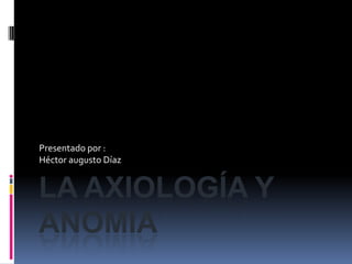 La axiología y anomia Presentado por : Héctor augusto Díaz 