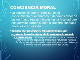 CONCIENCIA MORAL
• La conciencia moral consiste es el
conocimiento que tenemos o debemos tener de
las normas o reglas morales; es la facultad que
nos permite darnos cuenta si nuestra conducta
moral es o no valiosa
• Existendos posiciones fundamentales que
explicanlanaturalezadelaconcienciamoral:
LA INNATISTA.- afirma que la conciencia moral nace con el
individuo es una capacidad propia de la naturaleza humana.
Se afirma, por ejemplo, que la capacidad para juzgar, lo bueno
y lo malo de una conducta es un don Divino
 
