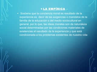 • LA EMPÍRICA .-
• Sostiene que la conciencia moral es resultado de la
experiencia es decir de las exigencias o mandatos de la
familia de la educación o del medio sociocultural en
general, por lo que, las ideas morales son de naturaleza
social determinadas por las condiciones materiales de
existencias el resultado de la experiencia y que está
condicionada a los problemas existentes de nuestra vida
 
