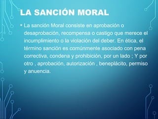 LA SANCIÓN MORAL
• La sanción Moral consiste en aprobación o
desaprobación, recompensa o castigo que merece el
incumplimiento o la violación del deber. En ética, el
término sanción es comúnmente asociado con pena
correctiva, condena y prohibición, por un lado ; Y por
otro , aprobación, autorización , beneplácito, permiso
y anuencia.
 
