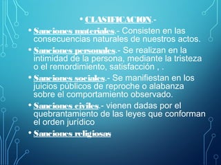 • CLASIFICACION.-
• Sanciones materiales.- Consisten en las
consecuencias naturales de nuestros actos.
• Sanciones personales.- Se realizan en la
intimidad de la persona, mediante la tristeza
o el remordimiento, satisfacción , .
• Sanciones sociales.- Se manifiestan en los
juicios públicos de reproche o alabanza
sobre el comportamiento observado.
• Sanciones civiles.- vienen dadas por el
quebrantamiento de las leyes que conforman
el orden jurídico
• Sanciones religiosas
 