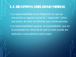 LA RESPONSABILIDADMORAL
• La responsabilidad es la obligación en que se
encuentra un agente moral de “ responder” sobre
sus actos, es decir de afrontar sus consecuencias.
• La responsabilidad supone la imputabilidad, que es
la propiedad en virtud de la cual un acto puede ser
atribuido a una persona como autor.
 