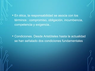 • En ética, la responsabilidad se asocia con los
términos : compromiso, obligación, incumbencia,
competencia y exigencia..
• Condiciones. Desde Aristóteles hasta la actualidad
se han señalado dos condiciones fundamentales
 