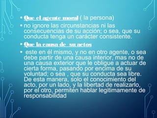 • Que el agente moral ( la persona)
• no ignore las circunstancias ni las
consecuencias de su acción; o sea, que su
conducta tenga un carácter consistente.
• Que la causa de su actos
• este en él mismo, y no en otro agente, o sea
debe partir de una causa interior, mas no de
una causa exterior que le obligue a actuar de
cierta forma, pasando por encima de su
voluntad; o sea , que su conducta sea libre.
De esta manera, solo el conocimiento del
acto, por un lado, y la libertad de realizarlo,
por el otro, permiten hablar legitimamente de
responsabilidad
 
