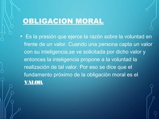OBLIGACION MORAL
• Es la presión que ejerce la razón sobre la voluntad en
frente de un valor. Cuando una persona capta un valor
con su inteligencia,se ve solicitada por dicho valor y
entonces la inteligencia propone a la voluntad la
realización de tal valor. Por eso se dice que el
fundamento próximo de la obligación moral es el
VALOR.
 