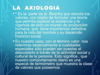 LA AXIOLOGIA
• * Es la parte de la filosofía que estudia los
valores, con objeto de formular una teoría
que permita explicar la existencia y la
vigencia de todo un mundo de producción
humana, que tiene importancia definitiva
para la vida del hombre y su desarrollo
histórico social.
• En nuestro caso, con el término valor nos
referimos especialmente a cualidades
especiales sólo pueden ser puestas al
descubierto a través de la actividad social y
cultural de la persona. Esto significa , que
nuestro comportamiento diario es una
especie de termómetro que muestra la clase
de valores que poseemos
 