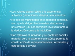 • Los valores apelan tanto a la experiencia
subjetiva ( emociones, deseos, sentimientos)
• No sólo se manifiestan en la realidad concreta,
sino que la dirigen hacia metas abstractas y
universales ( su conocimiento involucra tanto a
la deducción como a la intuición)
• Son relativos al individuo y su contexto social y
material pero la experiencia histórica permite la
construcción de representaciones universales y
categóricas del valor
 