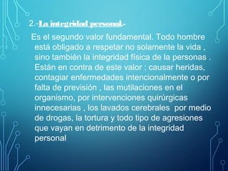 2.-La integridad personal.-
Es el segundo valor fundamental. Todo hombre
está obligado a respetar no solamente la vida ,
sino también la integridad física de la personas .
Están en contra de este valor : causar heridas,
contagiar enfermedades intencionalmente o por
falta de previsión , las mutilaciones en el
organismo, por intervenciones quirúrgicas
innecesarias , los lavados cerebrales por medio
de drogas, la tortura y todo tipo de agresiones
que vayan en detrimento de la integridad
personal
 
