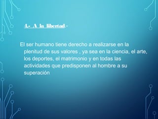 4.- A la libertad.-
El ser humano tiene derecho a realizarse en la
plenitud de sus valores , ya sea en la ciencia, el arte,
los deportes, el matrimonio y en todas las
actividades que predisponen al hombre a su
superación
 