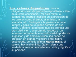 Los valores Superiores, no son
obligatorios sino de producto espontáneo y libre
de nuestra conciencia. Por esta razón, el
carácter de libertad implícito en la profesión de
los valores como el amor, la amistad, la
simpatía, etc. Distingue a la persona lo hace
íntegro y goza de un pleno dominio de sus
actos. Confiere la persona que los profesa una
gran distinción , un profundo respeto y un
inmenso permanente e incontrovertido poder de
sugestión y de dominio.Quién sea capaz de
profesar un grande y sincero amor habrá
encontrado, como lo afirma Martin Buber, el
camino hacia el enfinito. Quién sienta una
verdadera amistad embellece su vida y dignifica
su persona
 