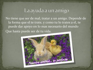 No tiene que ser de mal, tratar a un amigo. Depende de
la forma que el te trate, y como tu lo trates a el, te
puede dar apoyo en lo mas necesario del mundo
Que hasta puede ser de tu vida.
 