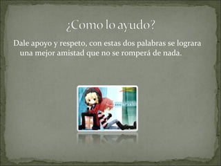Dale apoyo y respeto, con estas dos palabras se lograra
una mejor amistad que no se romperá de nada.
 
