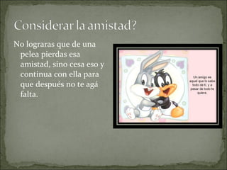 No lograras que de una
pelea pierdas esa
amistad, sino cesa eso y
continua con ella para
que después no te agá
falta.
 