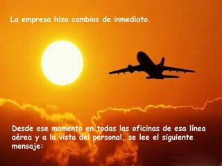 La empresa hizo cambios de inmediato.




Desde ese momento en todas las oficinas de esa línea
aérea y a la vista del personal, se lee el siguiente
mensaje:
 