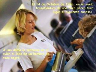 El 14 de Octubre de 1998, en un vuelo
                     trasatlántico de una línea aérea tuvo
                                lugar el siguiente suceso:




A una dama la sentaron en el
avión al lado de un hombre de
raza negra.
 