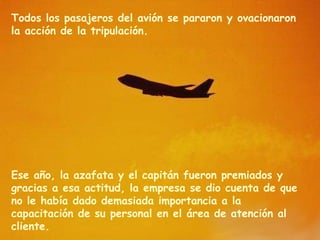 Todos los pasajeros del avión se pararon y ovacionaron
la acción de la tripulación.




Ese año, la azafata y el capitán fueron premiados y
gracias a esa actitud, la empresa se dio cuenta de que
no le había dado demasiada importancia a la
capacitación de su personal en el área de atención al
cliente.
 