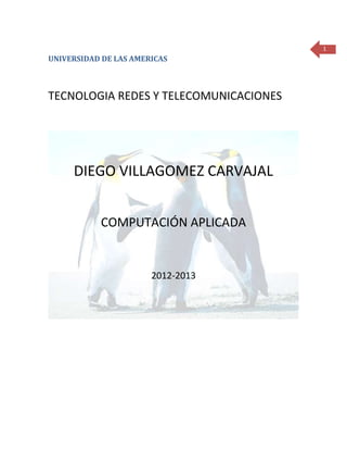 1
UNIVERSIDAD DE LAS AMERICAS



TECNOLOGIA REDES Y TELECOMUNICACIONES




     DIEGO VILLAGOMEZ CARVAJAL


           COMPUTACIÓN APLICADA


                       2012-2013
 