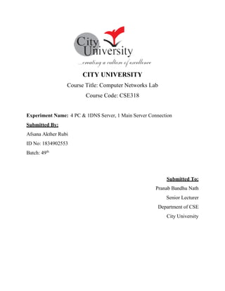 CITY UNIVERSITY
Course Title: Computer Networks Lab
Course Code: CSE318
Experiment Name: 4 PC & 1DNS Server, 1 Main Server Connection
Submitted By:
Afsana Akther Rubi
ID No: 1834902553
Batch: 49th
Submitted To:
Pranab Bandhu Nath
Senior Lecturer
Department of CSE
City University
 