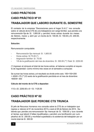 CTS, VACACIONES Y GRATIFICACIONES
18 ACTUALIDAD EMPRESARIAL
CASO PRÁCTICOS
CASO PRÁCTICO Nº 01
TRABAJADOR QUE LABORO DURANTE EL SEMESTRE
El contador de la empresa “Decoraciones para el hogar S.A.C.” nos consulta
sobre el cálculo de la CTS de una trabajadora con carga familiar, que percibe una
remuneración fija de S/. 1,800.00 y percibió horas extras durante los meses
de febrero, marzo y abril por un monto de S/. 100.00, S/. 150.00 y S/. 200.00,
respectivamente.
Solución:
Remuneración computable:
-	 Remuneración fija mensual: S/. 1,800.00
-	 Horas extras: S/.75.00 (*)
-	 Asignación familiar: S/. 75.00
-	 1/6 de la gratificación del mes de diciembre: S/. 300.00 (**) Total: S/. 2250.00
(*) Ingresan al cómputo el total de las horas extras, al haberse cumplido el requisi-
to de regularidad –como mínimo tres veces en el semestre a computar.
Se suman las horas extras y el resultado se divide entre seis: 100+150+200
= 450/6 =75 (**) El sexto de la gratificación percibida en el mes de diciembre:
1800/6= 300
Cálculo del monto de la CTS a depositar:
1/12 x S/. 2250.00 x 6 = S/. 1125.00
CASO PRÁCTICO Nº 02
TRABAJADOR QUE PERCIBE CTS TRUNCA
El jefe de Recursos Humanos nos consulta sobre la CTS de un trabajador que
ingreso a laborar el 01 de noviembre 2013 y cesó el 28 de febrero de 2014 . Sa-
biendo que percibe una remuneración fija mensual de S/. 1500.00 y tuvo durante
el tiempo que laboró 5 faltas injustificadas y percibió una bonificación por cum-
pleaños de S/. 200.00 y movilidad supeditada a la asistencia del trabajador por un
monto total de S/. 300.00
 