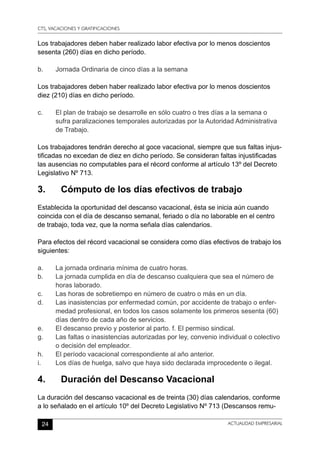 CTS, VACACIONES Y GRATIFICACIONES
24 ACTUALIDAD EMPRESARIAL
Los trabajadores deben haber realizado labor efectiva por lo menos doscientos
sesenta (260) días en dicho período.
b.	 Jornada Ordinaria de cinco días a la semana
Los trabajadores deben haber realizado labor efectiva por lo menos doscientos
diez (210) días en dicho período.
c.	 El plan de trabajo se desarrolle en sólo cuatro o tres días a la semana o
sufra paralizaciones temporales autorizadas por la Autoridad Administrativa
de Trabajo.
Los trabajadores tendrán derecho al goce vacacional, siempre que sus faltas injus-
tificadas no excedan de diez en dicho período. Se consideran faltas injustificadas
las ausencias no computables para el récord conforme al artículo 13º del Decreto
Legislativo Nº 713.
3.	 Cómputo de los días efectivos de trabajo
Establecida la oportunidad del descanso vacacional, ésta se inicia aún cuando
coincida con el día de descanso semanal, feriado o día no laborable en el centro
de trabajo, toda vez, que la norma señala días calendarios.
Para efectos del récord vacacional se considera como días efectivos de trabajo los
siguientes:
a.	 La jornada ordinaria mínima de cuatro horas.
b.	 La jornada cumplida en día de descanso cualquiera que sea el número de
horas laborado.
c.	 Las horas de sobretiempo en número de cuatro o más en un día.
d.	 Las inasistencias por enfermedad común, por accidente de trabajo o enfer-
medad profesional, en todos los casos solamente los primeros sesenta (60)
días dentro de cada año de servicios.
e.	 El descanso previo y posterior al parto. f. El permiso sindical.
g.	 Las faltas o inasistencias autorizadas por ley, convenio individual o colectivo
o decisión del empleador.
h.	 El período vacacional correspondiente al año anterior.
i.	 Los días de huelga, salvo que haya sido declarada improcedente o ilegal.
4.	 Duración del Descanso Vacacional
La duración del descanso vacacional es de treinta (30) días calendarios, conforme
a lo señalado en el artículo 10º del Decreto Legislativo Nº 713 (Descansos remu-
 