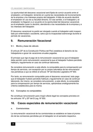 CTS, VACACIONES Y GRATIFICACIONES
28 ACTUALIDAD EMPRESARIAL
La oportunidad del descanso vacacional será fijada de común acuerdo entre el
empleador y el trabajador, teniendo en cuenta las necesidades de funcionamiento
de la empresa y los intereses propios del trabajador. A falta de acuerdo decidirá
el empleador en uso de su facultad directriz. En ese sentido, si el trabajador y el
empleador no llegaran a un acuerdo en la oportunidad del descanso vacacional,
es el empleador quien lo decidirá, atendiendo a las necesidades de la empresa y a
los intereses del trabajador.
El descanso vacacional no podrá ser otorgado cuando el trabajador esté incapaci-
tado por enfermedad o accidente, salvo que la incapacidad sobrevenga durante el
período de vacaciones.
9.	 Remuneración Vacacional
9.1.	 Monto y base de cálculo
El artículo 25º de la Constitución Política del Perú establece el derecho de los
trabajadores a gozar de vacaciones anuales pagadas.
El principio que rige el pago de la remuneración vacacional es que el trabajador
debe percibir como remuneración vacacional la que el trabajador hubiera percibido
habitual y regularmente en caso de continuar laborando.
Se considera remuneración a este efecto, la computable para la compensación por
tiempo de servicios, con excepción por su propia naturaleza de las remuneracio-
nes periódicas a que se refiere el artículo 18º del Decreto Legislativo Nº 650.
Por tanto, es remuneración computable para el descanso vacacional, todo pago
que el trabajador hubiere percibido habitual y regularmente en caso de continuar
laborando. Así mismo, se considera remuneración, a este efecto, la computable
para la compensación por tiempo de servicios, aplicándose analógicamente los
criterios establecidos para la misma.
9.2.	 Conceptos no computables
No constituye remuneración para ningún efecto legal los conceptos previstos en
los artículos 19º y 20º del D.Leg. Nº 650.
10.	 Casos especiales de remuneración vacacional
a.	Comisionistas
La remuneración vacacional de los comisionistas se establece en base al prome-
dio de las comisiones percibidas por el trabajador en el semestre respectivo.
 