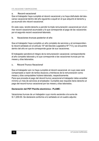 CTS, VACACIONES Y GRATIFICACIONES
32 ACTUALIDAD EMPRESARIAL
a.	 Record vacacional
Que el trabajador haya cumplido el récord vacacional y no haya disfrutado del des-
canso vacacional dentro del año siguiente a aquél en el que adquirió el derecho y
ya acumuló otro récord vacacional.
En este caso, tendrá derecho a percibir la triple remuneración vacacional por el pri-
mer record vacacional acumulado y lo que corresponde al pago de las vacaciones
por el segundo record vacacional laborado.
b.	 Vacaciones truncas posterior al año
Que el trabajador haya cumplido un año completo de servicios y el correspondien-
te récord señalado en el artículo 10º del Decreto Legislativo Nº 713 y se encuentre
dentro del año en que le corresponde gozar de sus vacaciones.
El trabajador percibirá el íntegro de la remuneración vacacional, correspondiente
al año completo laborado y lo que corresponde a las vacaciones truncas por los
meses y días laborados.
c.	 Récord Trunco Vacacional
Que el trabajador aún no haya cumplido el récord vacacional, en cuyo caso será
compensado a razón de tantos dozavos y treintavos de la remuneración como
meses y días computables hubiera laborado, respectivamente.
Para que proceda el pago del récord trunco vacacional el trabajador debe acreditar
mínimo un mes de servicios al empleador. Cumplido ese requisito tiene derecho al
pago del record trunco vacacional por los meses y días laborados.
Declaración del PDT Planilla electrónica - PLAME:
Vacaciones truncas de un trabajador cuyo monto asciende a la suma de
S/.1,200.00. Se declarará conforme a lo señalado en el cuadro adjunto:
 