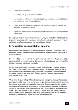 Dr. Ludmin Jiménez Coronado
INSTITUTO PACÍFICO 35
-	 El descanso vacacional.
-	 La licencia con goce de remuneraciones
-	 Los descansos o licencias establecidos por las normas de seguridad social y
que originan el pago de los subsidios.
-	 El descanso por accidente de trabajo que este remunerado o pagado con
subsidios de seguridad social.
-	 Aquellos que sean considerados por Ley expresa como laborados para todo
efecto legal.
En Efecto, si durante la quincena del mes de julio y de diciembre, el trabajador se
encuentra en uno de estos supuestos el empleador está en la obligación de otor-
garle este beneficio, de acuerdo a la normatividad vigente.
5. Requisitos para percibir el derecho
Es requisito que el trabajador se encuentre laborando en la oportunidad que co-
rresponda percibir este beneficio o encontrarse en las excepciones señaladas en
el punto anterior.
En ese sentido, se le abonará al trabajador una remuneración íntegra, si ha labora-
do durante todo el semestre, salvo, descuentos establecidos por ley, por mandato
judicial o con autorización del trabajador.
En caso que el trabajador cuente con menos de seis meses, percibirá la gratifi-
cación en forma proporcional a los meses laborados, debiendo abonarse, de la
misma forma que corresponde el pago para los trabajadores que han laborado
durante el semestre, es decir, en la primera quincena del mes de diciembre.
Cas. Nº 968-2001-Santa.
“Para tener derecho a la gratificación es requisito indispensable que el trabajador
se encuentre laborando en la oportunidad en que corresponda percibir el beneficio.
Complementariamente, son requisitos para tener derecho a percibir las gratifica-
ciones estar efectivamente laborando en el mes en que corresponda percibiendo
o estar en uso del descanso vacacional, de licencia con goce de remuneraciones
o percibiendo los subsidios…En tal sentido, cuando la ley se refiere que el tra-
bajador se encuentre trabajando para tener derecho a la gratificación, debemos
entender que se refiere a la prestación de labores efectivas.”
 