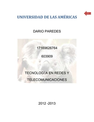 1

UNIVERSIDAD DE LAS AMÉRICAS


       DARIO PAREDES



        17169626764

          603909



   TECNOLOGÍA EN REDES Y

    TELECOMUNICACIONES




         2012 -2013
 